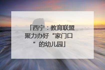 西宁：教育联盟聚力办好“家门口”的幼儿园