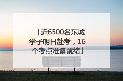 近6500名东城学子明日赴考，16个考点准备就绪