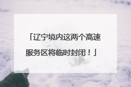 辽宁境内这两个高速服务区将临时封闭！