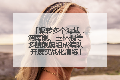 辗转多个海域，渭南舰、玉林舰等多艘舰艇组成编队开展实战化演练