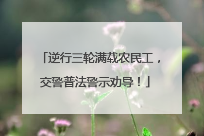逆行三轮满载农民工，交警普法警示劝导！