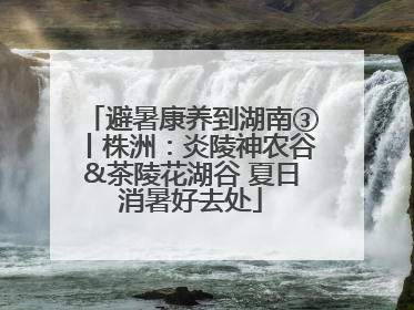 避暑康养到湖南③丨株洲：炎陵神农谷&茶陵花湖谷 夏日消暑好去处