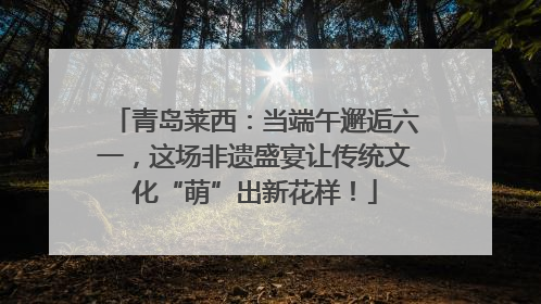 青岛莱西：当端午邂逅六一，这场非遗盛宴让传统文化“萌”出新花样！