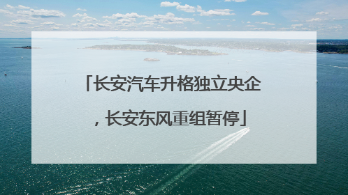 长安汽车升格独立央企，长安东风重组暂停