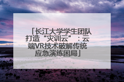 长江大学学生团队打造“灾训云”：云端VR技术破解传统应急演练困局