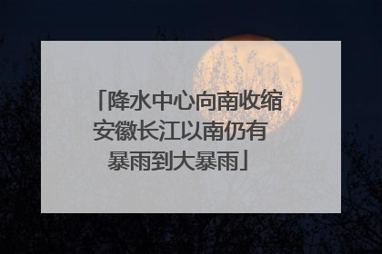 降水中心向南收缩 安徽长江以南仍有暴雨到大暴雨
