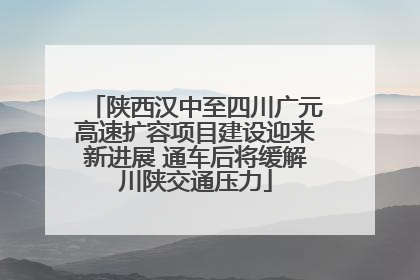 陕西汉中至四川广元高速扩容项目建设迎来新进展 通车后将缓解川陕交通压力