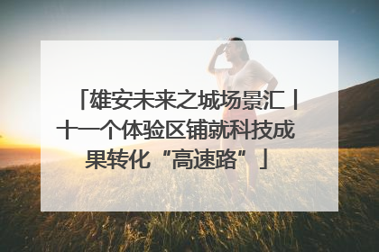 雄安未来之城场景汇丨十一个体验区铺就科技成果转化“高速路”