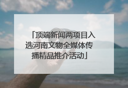 顶端新闻两项目入选河南文物全媒体传播精品推介活动