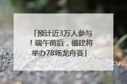 预计近3万人参与！端午前后，福建将举办78场龙舟赛