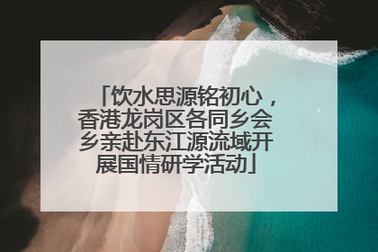 饮水思源铭初心，香港龙岗区各同乡会乡亲赴东江源流域开展国情研学活动