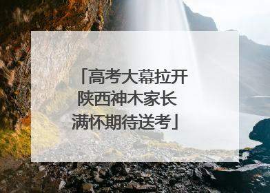 高考大幕拉开 陕西神木家长满怀期待送考