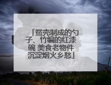 鲎壳制成的勺子、竹编的红漆碗 美食老物件沉淀烟火乡愁