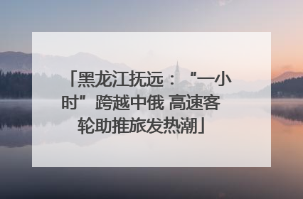 黑龙江抚远：“一小时”跨越中俄 高速客轮助推旅发热潮