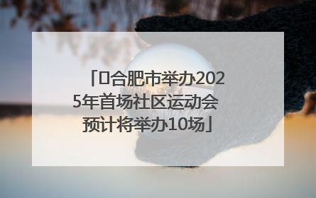 ﻿合肥市举办2025年首场社区运动会 预计将举办10场