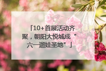 10+首展活动齐聚，朝阳大悦城成“六一遛娃圣地”