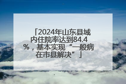 2024年山东县域内住院率达到84.4%，基本实现“一般病在市县解决”