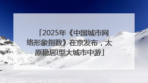 2025年《中国城市网络形象指数》在京发布，太原稳居I型大城市中游