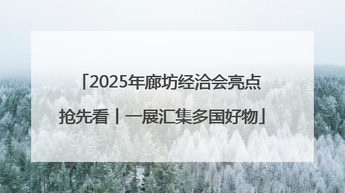 2025年廊坊经洽会亮点抢先看丨一展汇集多国好物
