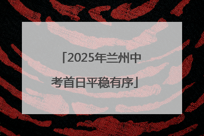 2025年兰州中考首日平稳有序