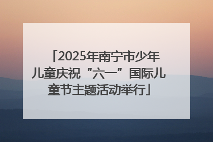 2025年南宁市少年儿童庆祝“六一”国际儿童节主题活动举行