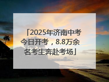 2025年济南中考今日开考，8.8万余名考生奔赴考场