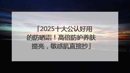 2025十大公认好用的防晒霜！高倍防护养肤提亮，敏感肌直接抄