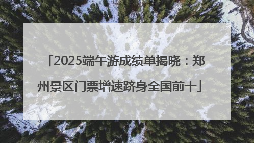 2025端午游成绩单揭晓：郑州景区门票增速跻身全国前十