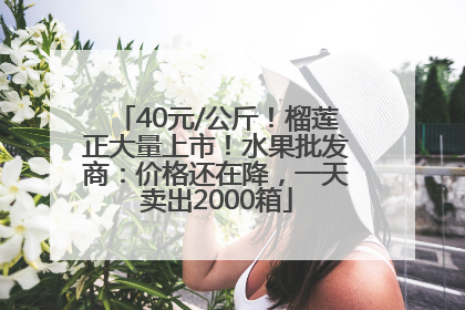 40元/公斤！榴莲正大量上市！水果批发商：价格还在降，一天卖出2000箱