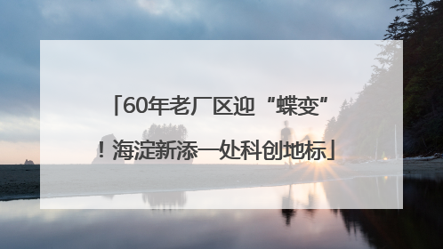 60年老厂区迎“蝶变”！海淀新添一处科创地标