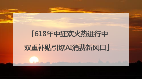 618年中狂欢火热进行中 双重补贴引爆AI消费新风口