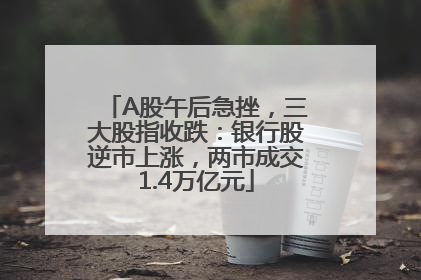 A股午后急挫，三大股指收跌：银行股逆市上涨，两市成交1.4万亿元